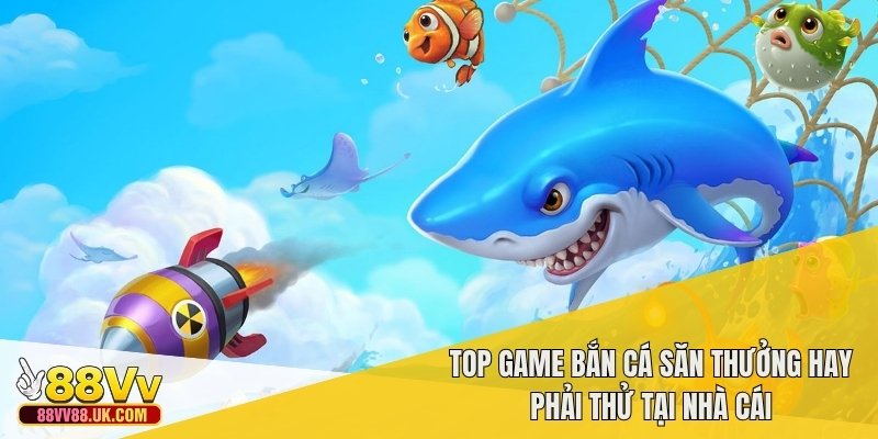 Top game bắn cá săn thưởng hay phải thử tại nhà cái